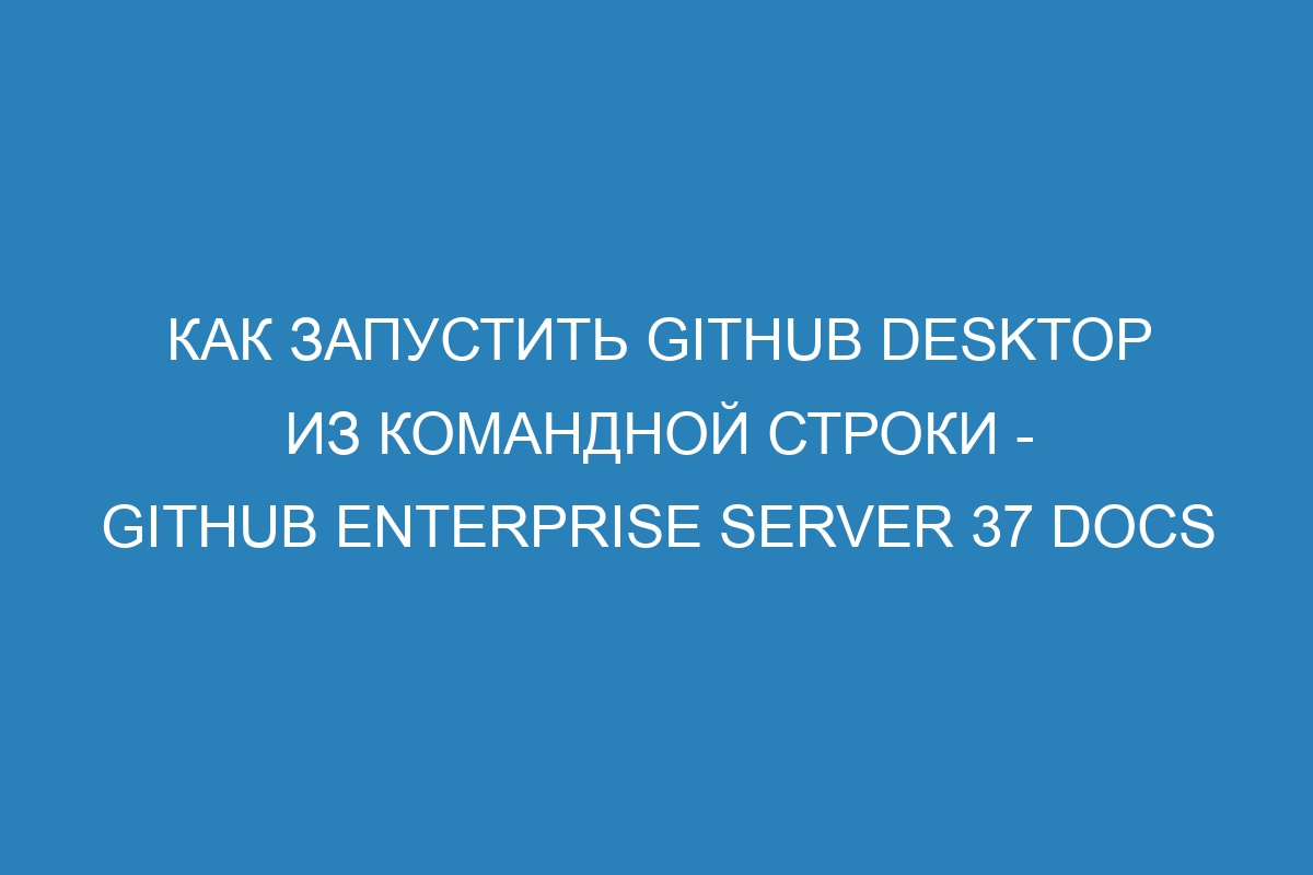 Как запустить GitHub Desktop из командной строки - GitHub Enterprise Server 37 Docs