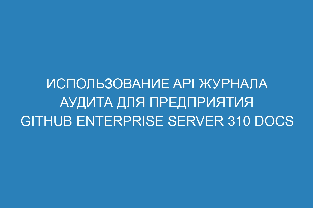 Использование API журнала аудита для предприятия GitHub Enterprise Server 310 Docs