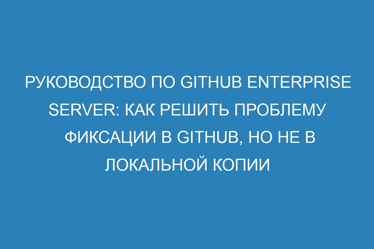 Руководство по GitHub Enterprise Server: как решить проблему фиксации в GitHub, но не в локальной копии