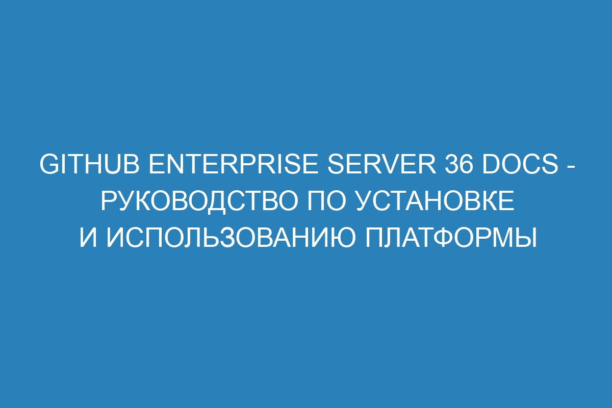 GitHub Enterprise Server 36 Docs - руководство по установке и использованию платформы