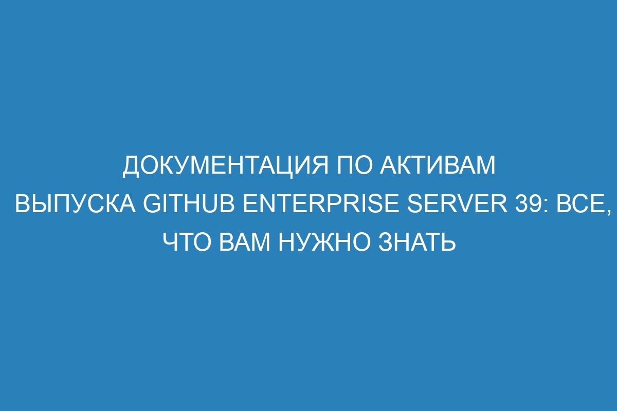 Документация по активам выпуска GitHub Enterprise Server 39: все, что вам нужно знать