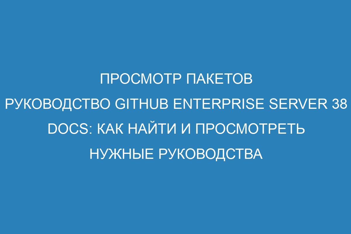 Просмотр пакетов руководство GitHub Enterprise Server 38 Docs: как найти и просмотреть нужные руководства