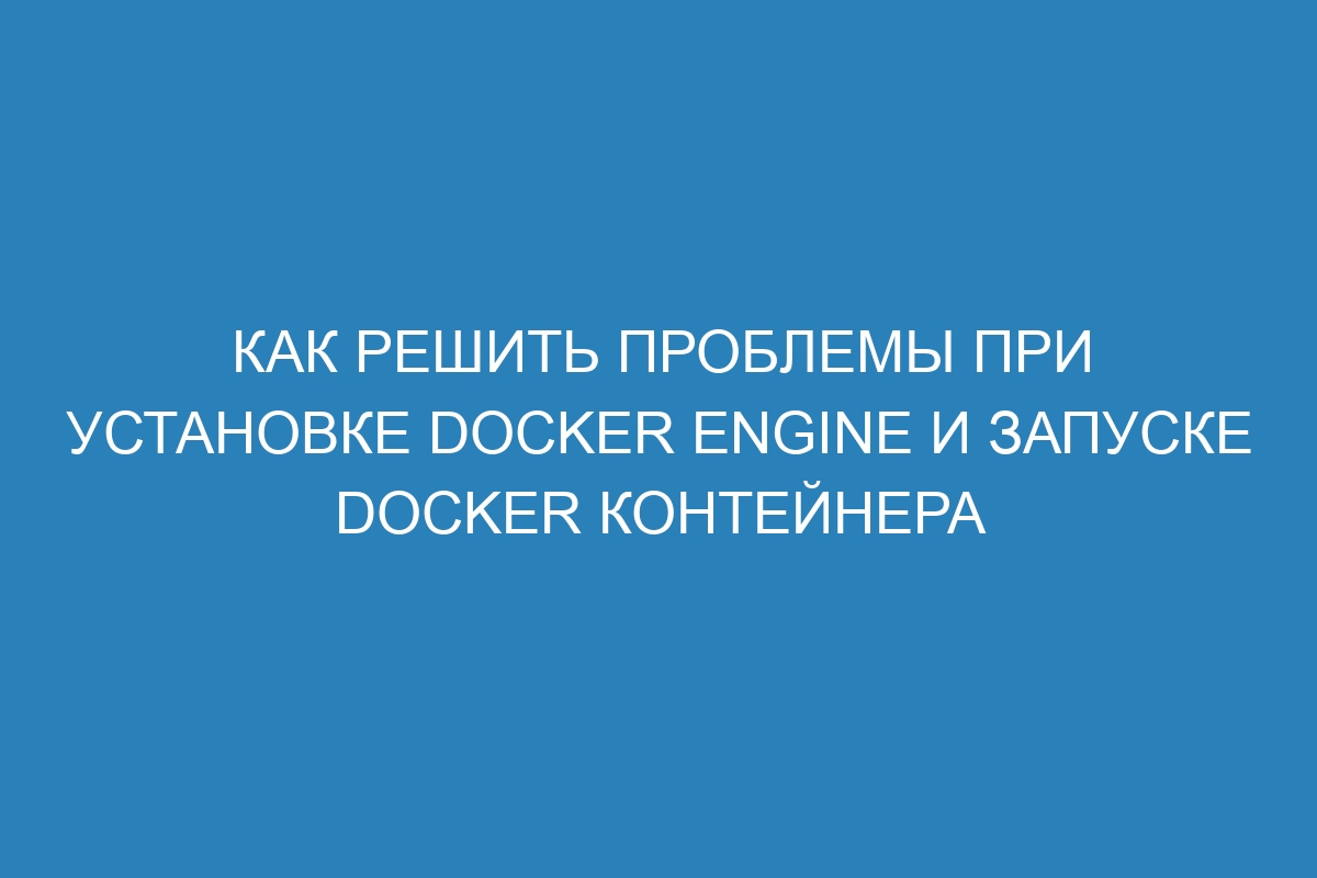 Как решить проблемы при установке Docker Engine и запуске Docker контейнера