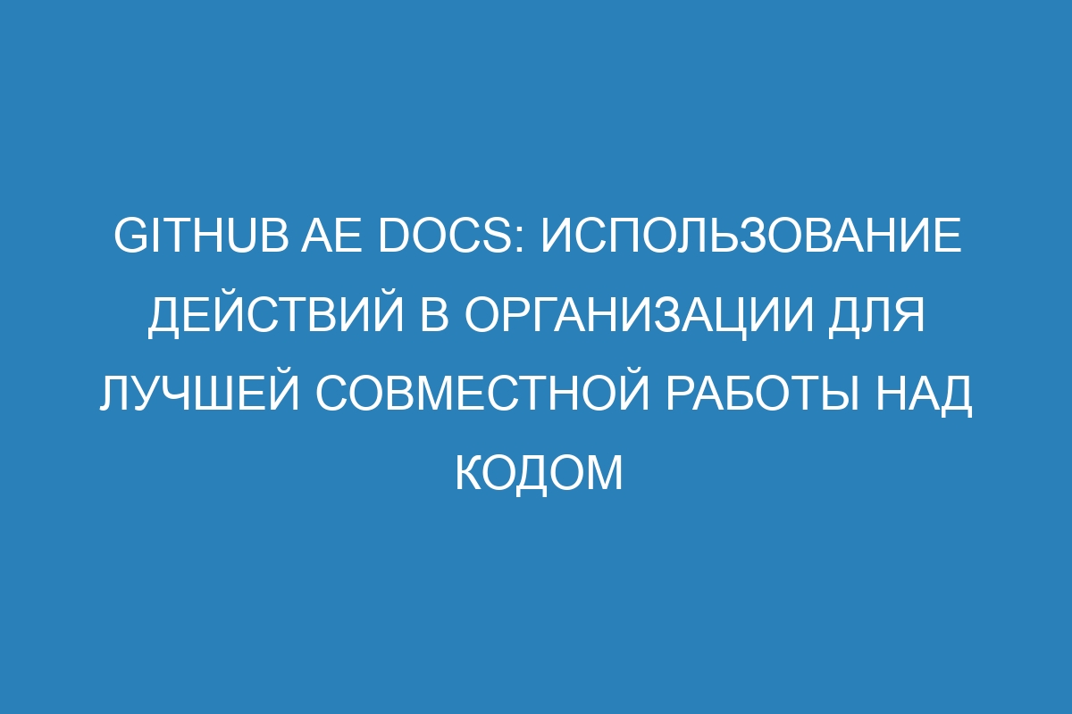 GitHub AE Docs: Использование действий в организации для лучшей совместной работы над кодом