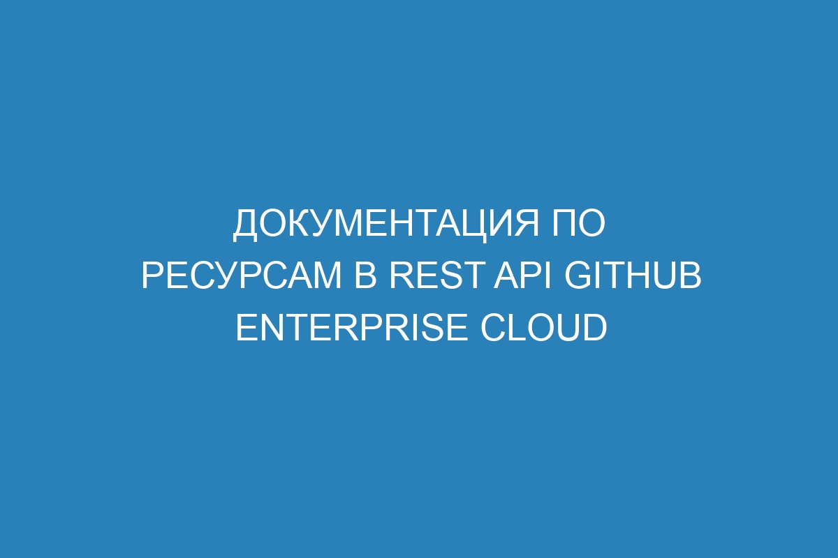 Документация по ресурсам в REST API GitHub Enterprise Cloud