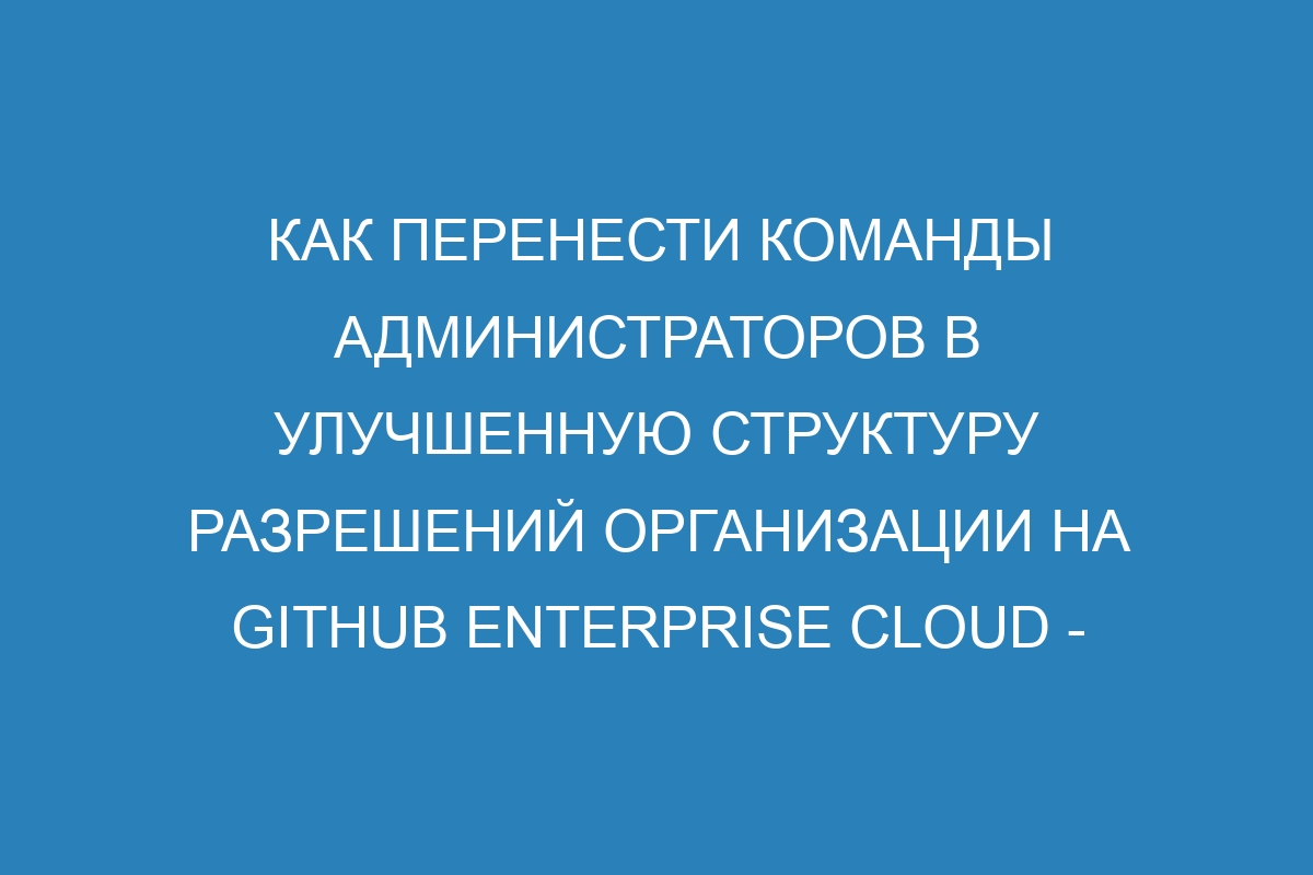 Как перенести команды администраторов в улучшенную структуру разрешений организации на GitHub Enterprise Cloud - подробная инструкция