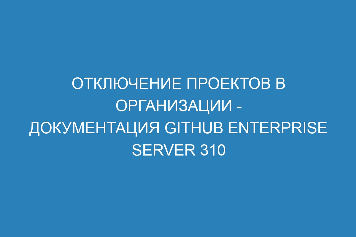 Отключение проектов в организации - документация GitHub Enterprise Server 310