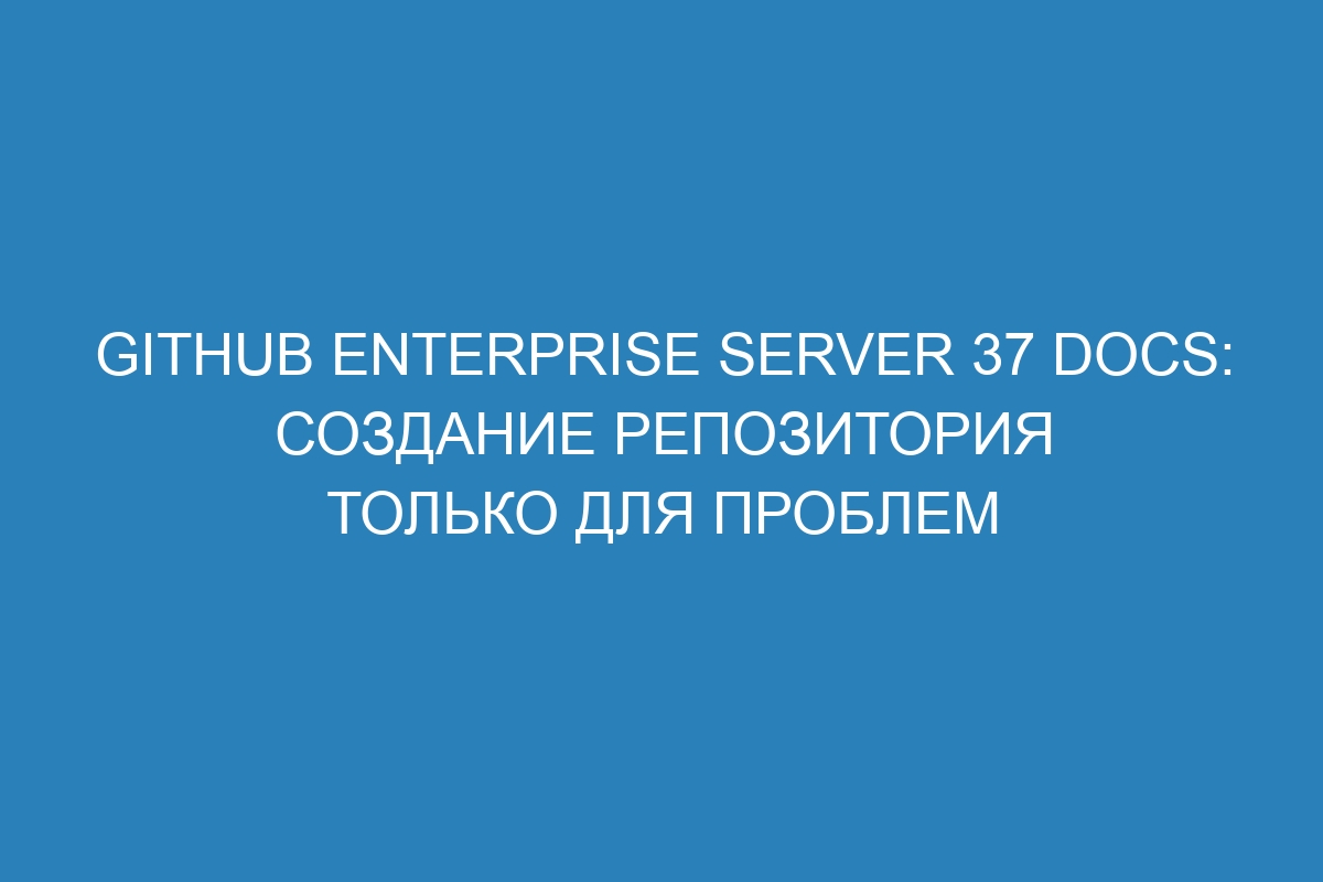 GitHub Enterprise Server 37 Docs: Создание репозитория только для проблем