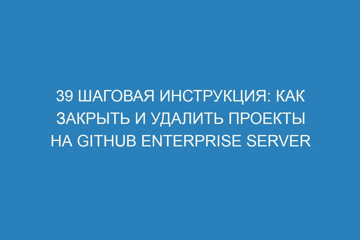 39 шаговая инструкция: как закрыть и удалить проекты на GitHub Enterprise Server