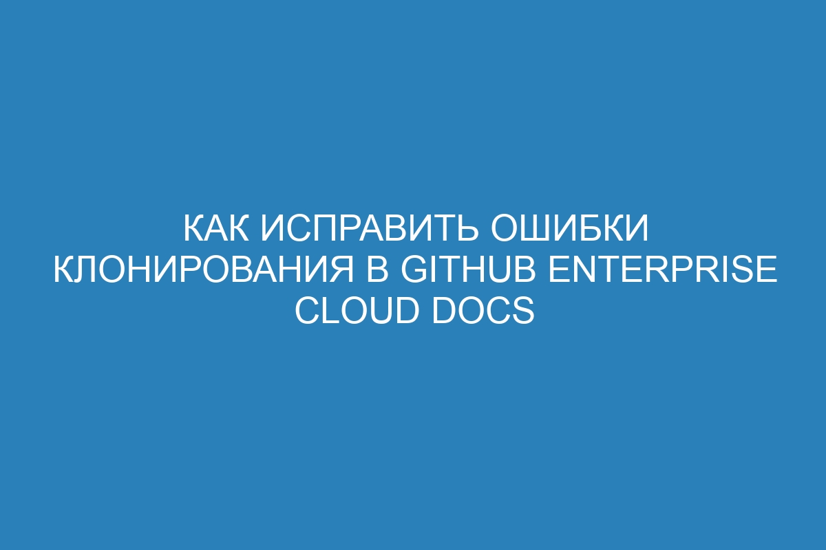 Как исправить ошибки клонирования в GitHub Enterprise Cloud Docs