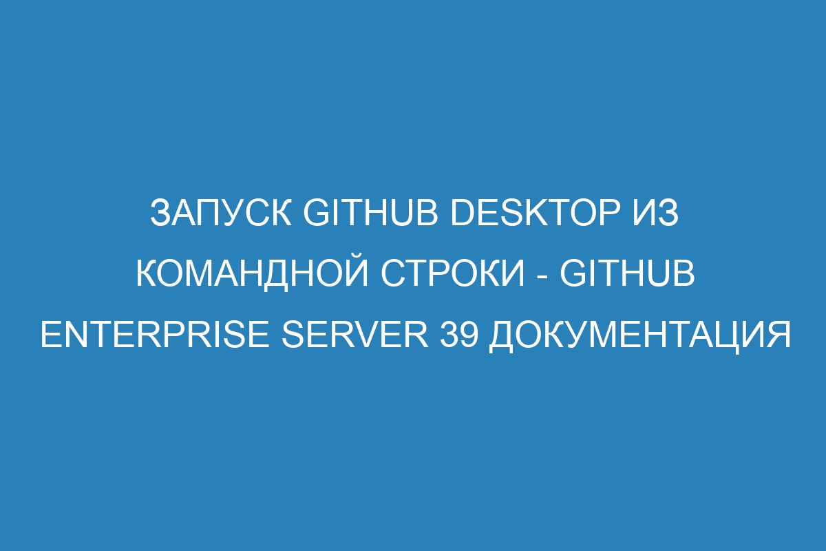 Запуск GitHub Desktop из командной строки - GitHub Enterprise Server 39 Документация