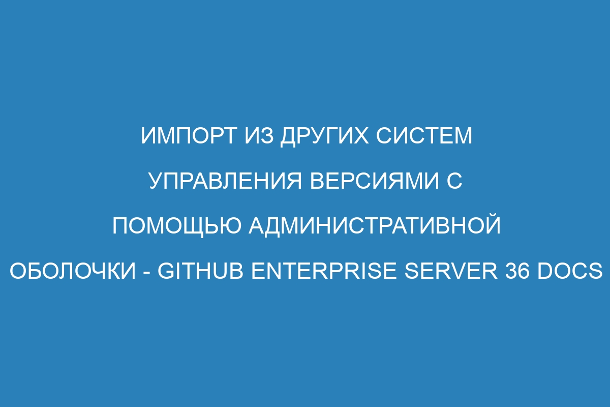 Импорт из других систем управления версиями с помощью административной оболочки - GitHub Enterprise Server 36 Docs