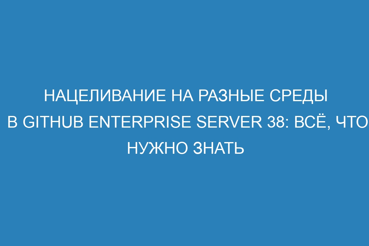 Нацеливание на разные среды в GitHub Enterprise Server 38: всё, что нужно знать