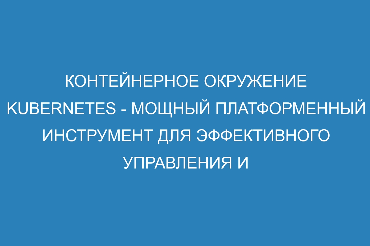 Контейнерное окружение Kubernetes - мощный платформенный инструмент для эффективного управления и развертывания приложений в современной IT-индустрии