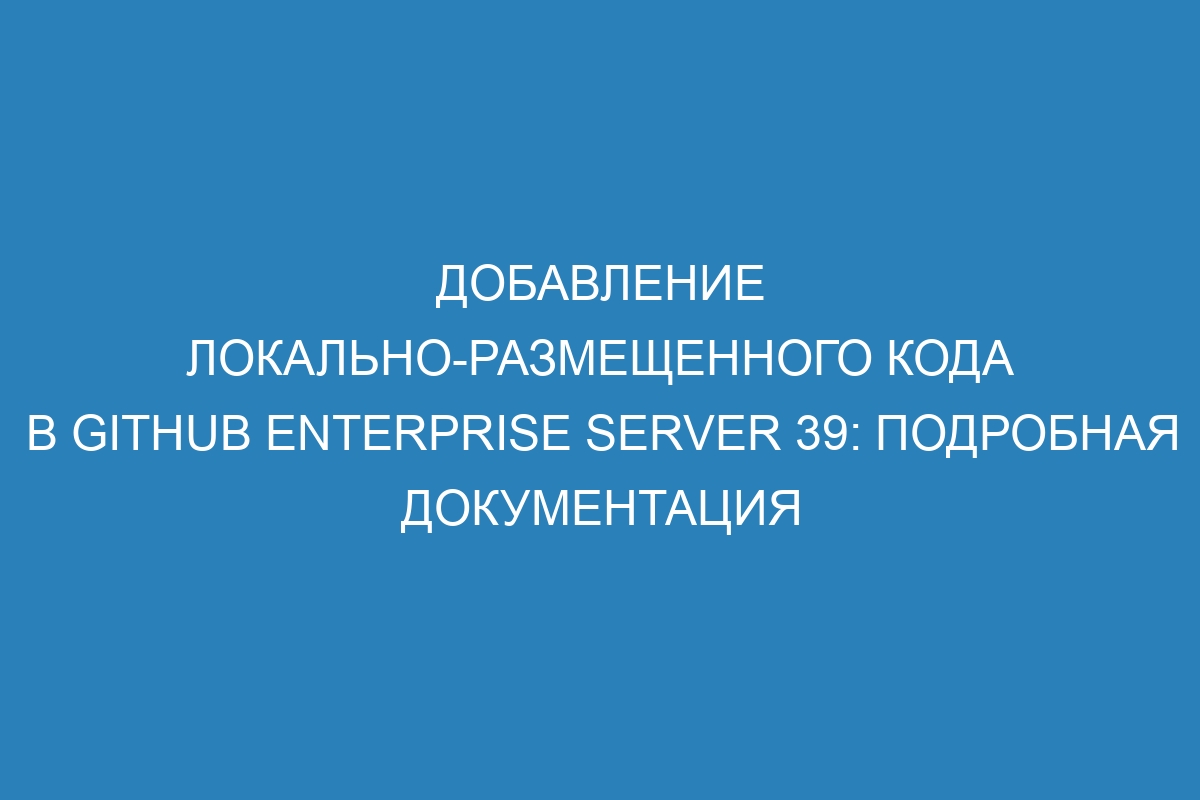 Добавление локально-размещенного кода в GitHub Enterprise Server 39: подробная документация