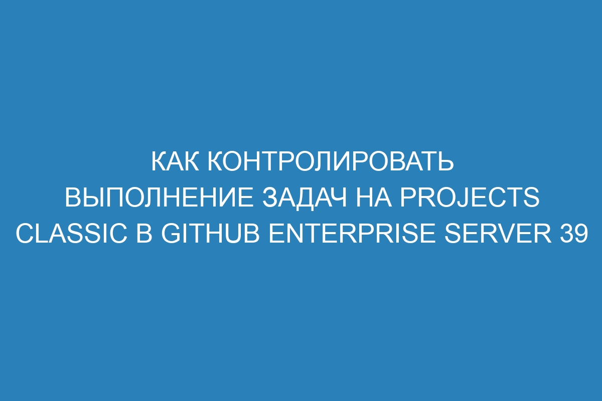 Как контролировать выполнение задач на projects classic в GitHub Enterprise Server 39