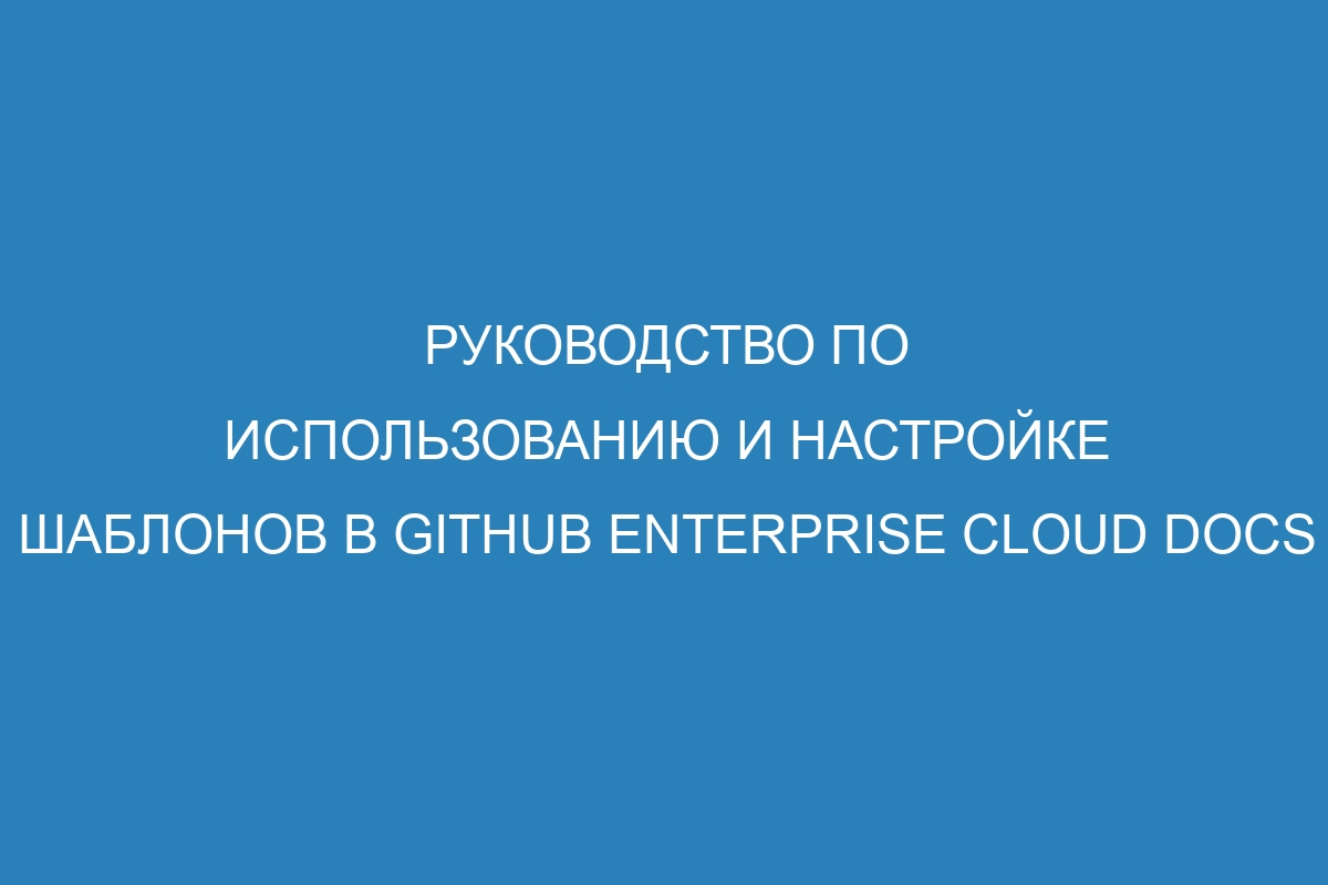 Руководство по использованию и настройке шаблонов в GitHub Enterprise Cloud Docs