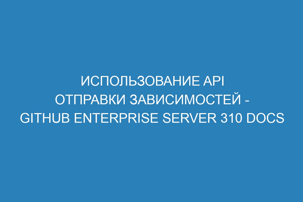 Использование API отправки зависимостей - GitHub Enterprise Server 310 Docs