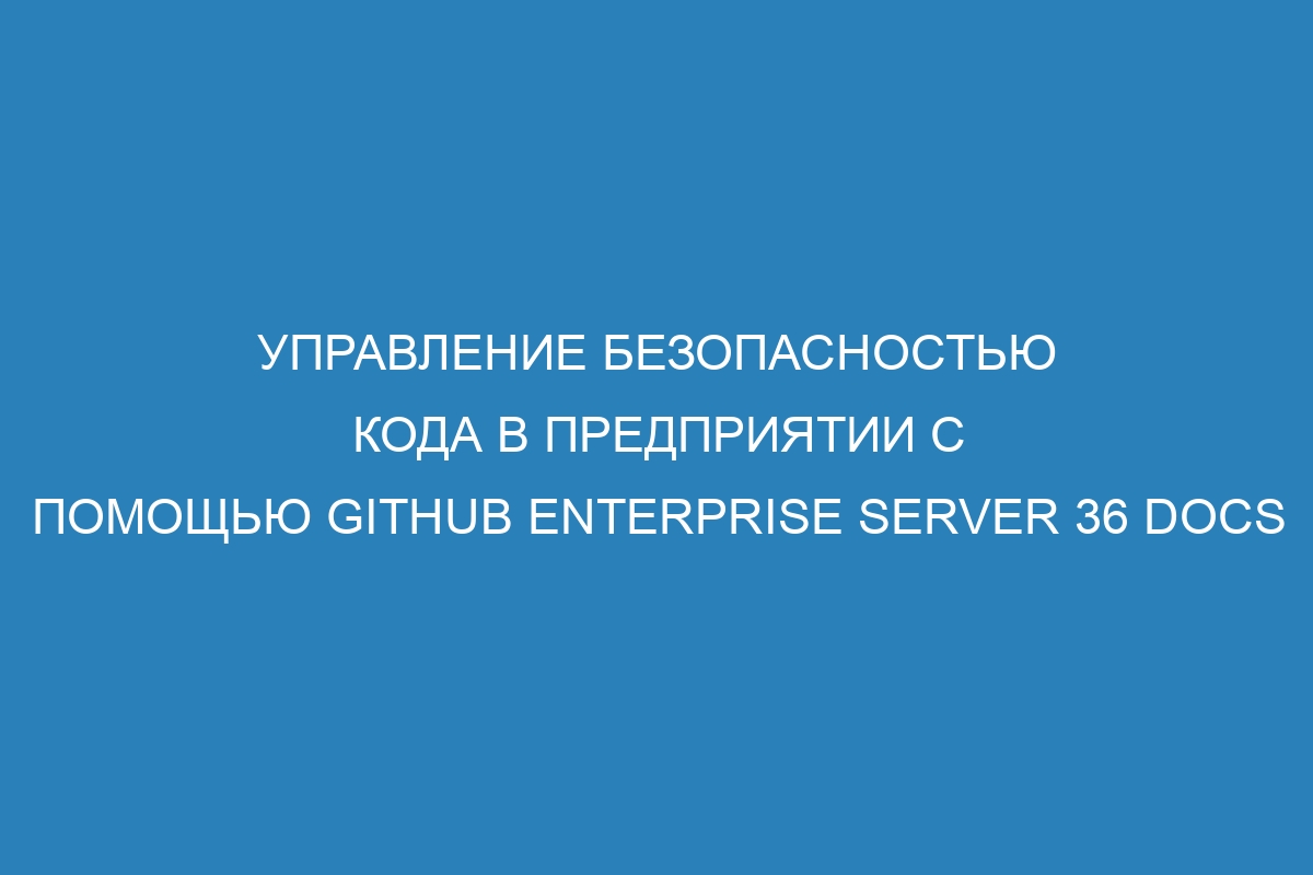 Управление безопасностью кода в предприятии с помощью GitHub Enterprise Server 36 Docs