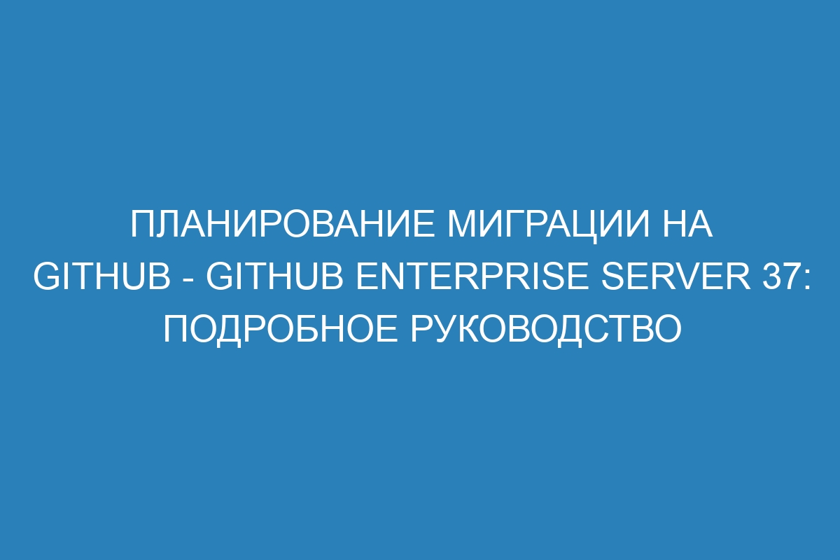 Планирование миграции на GitHub - GitHub Enterprise Server 37: подробное руководство