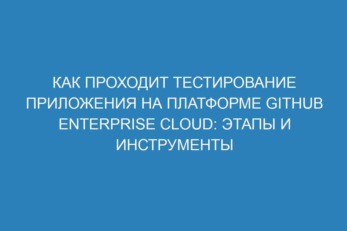 Как проходит тестирование приложения на платформе GitHub Enterprise Cloud: этапы и инструменты