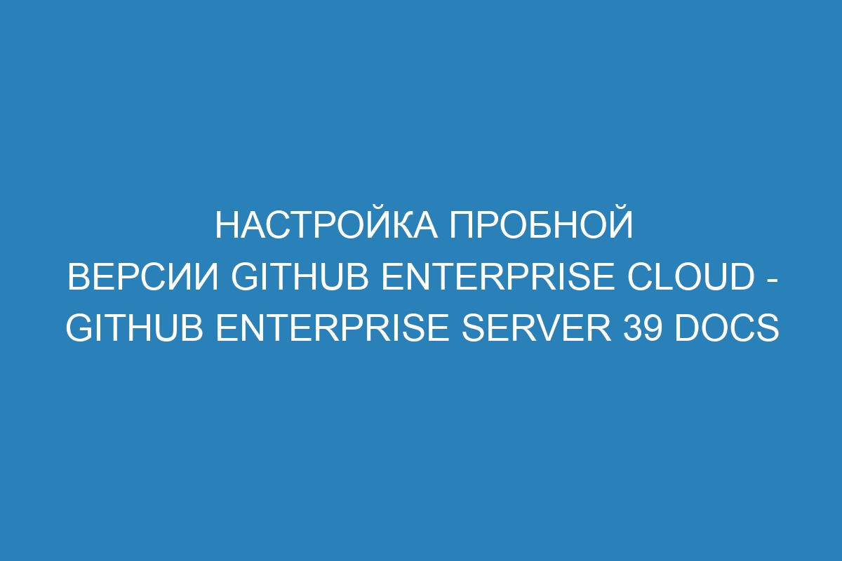 Настройка пробной версии GitHub Enterprise Cloud - GitHub Enterprise Server 39 Docs