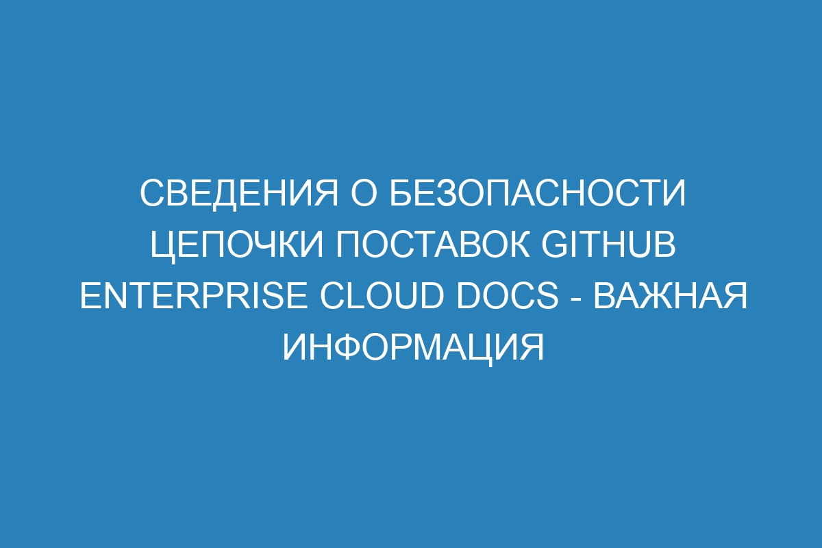 Сведения о безопасности цепочки поставок GitHub Enterprise Cloud Docs - важная информация