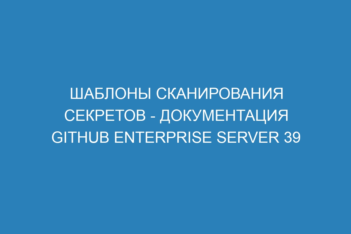 Шаблоны сканирования секретов - документация GitHub Enterprise Server 39