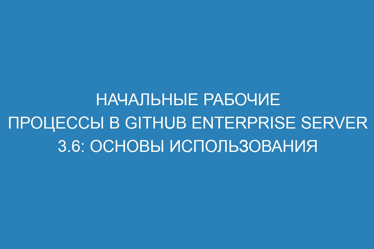 Начальные рабочие процессы в GitHub Enterprise Server 3.6: основы использования