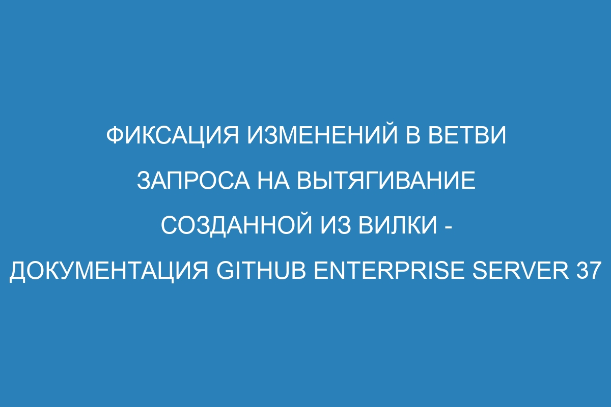 Фиксация изменений в ветви запроса на вытягивание созданной из вилки - Документация GitHub Enterprise Server 37