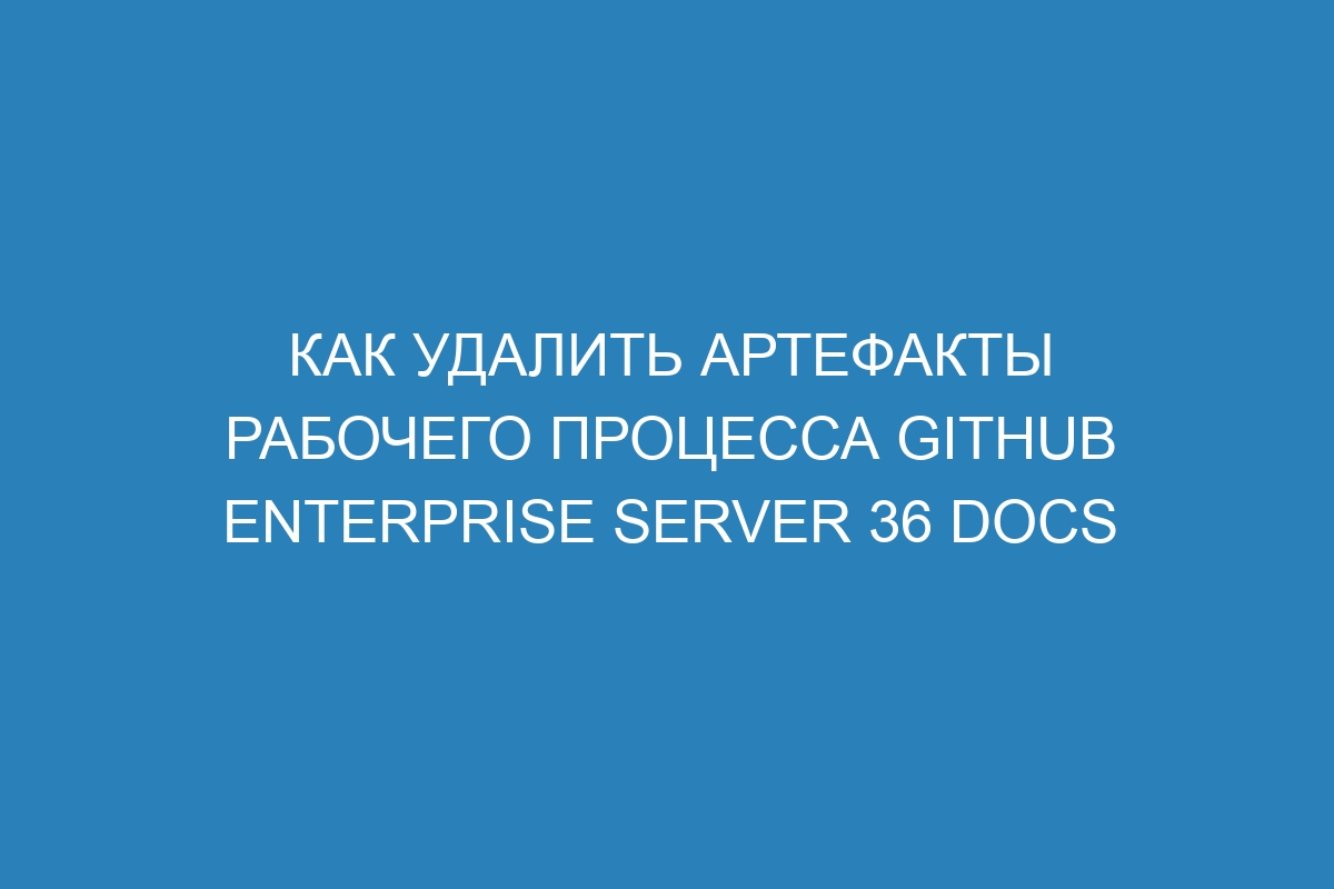 Как удалить артефакты рабочего процесса GitHub Enterprise Server 36 Docs