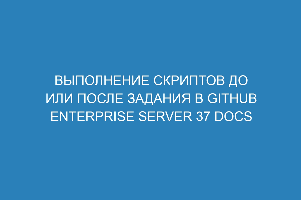 Выполнение скриптов до или после задания в GitHub Enterprise Server 37 Docs