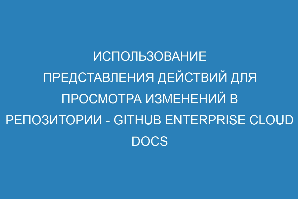 Использование представления действий для просмотра изменений в репозитории - GitHub Enterprise Cloud Docs