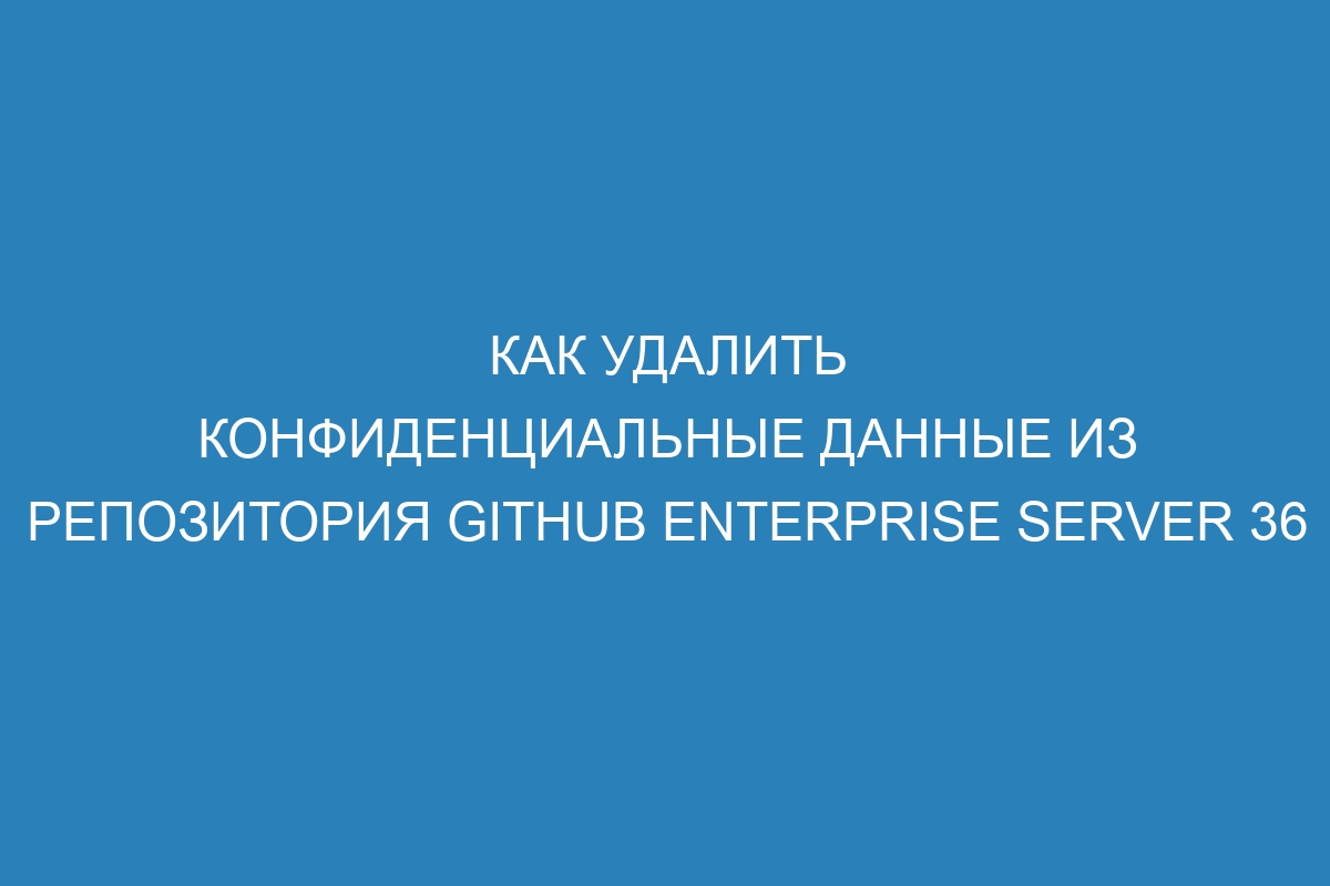 Как удалить конфиденциальные данные из репозитория GitHub Enterprise Server 36