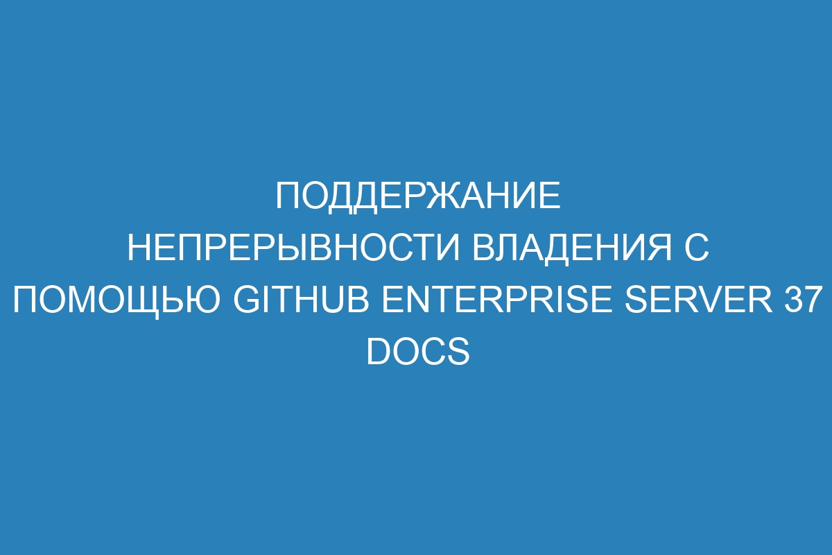 Поддержание непрерывности владения с помощью GitHub Enterprise Server 37 Docs