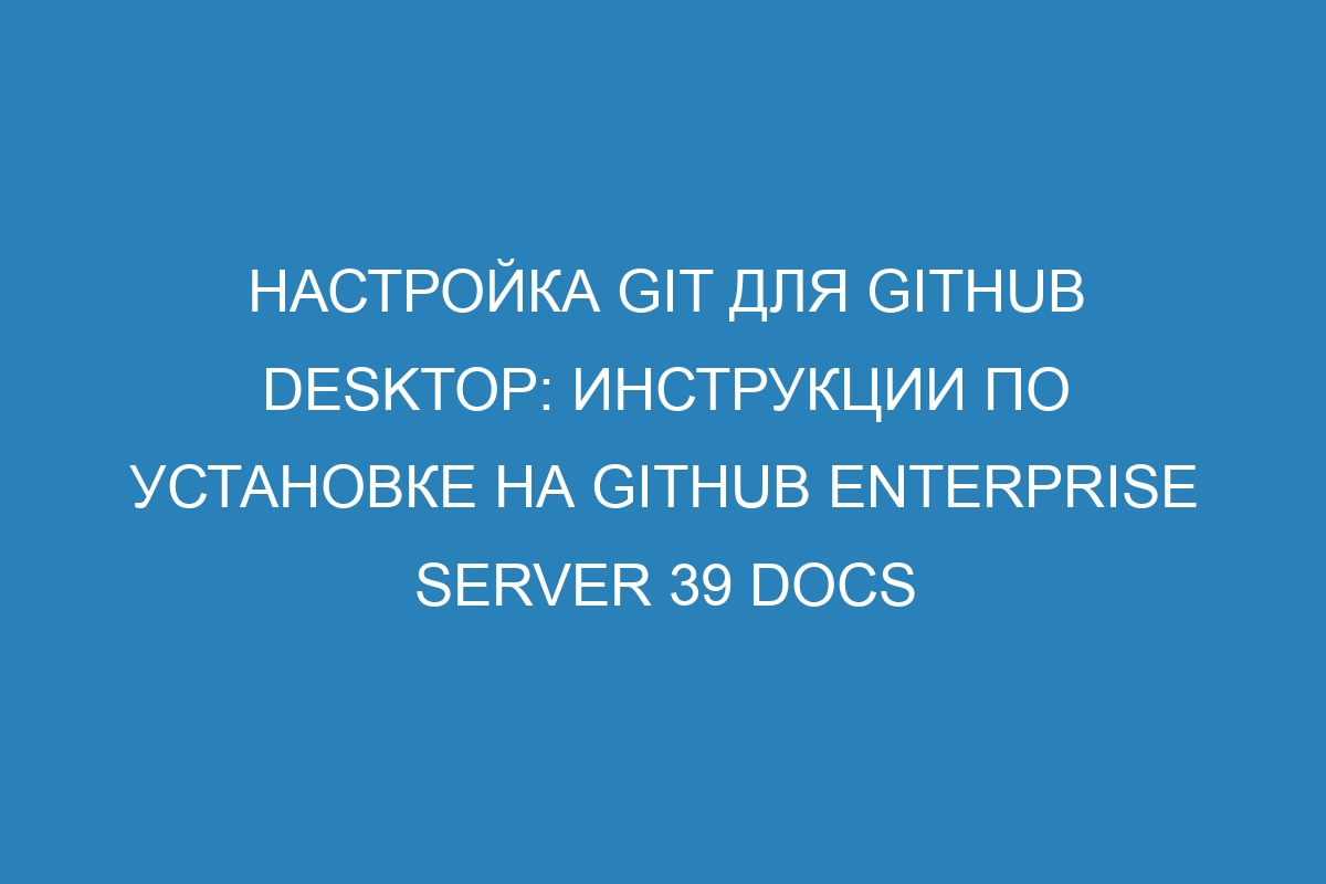 Настройка Git для GitHub Desktop: инструкции по установке на GitHub Enterprise Server 39 Docs