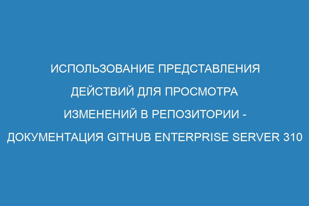 Использование представления действий для просмотра изменений в репозитории - документация GitHub Enterprise Server 310