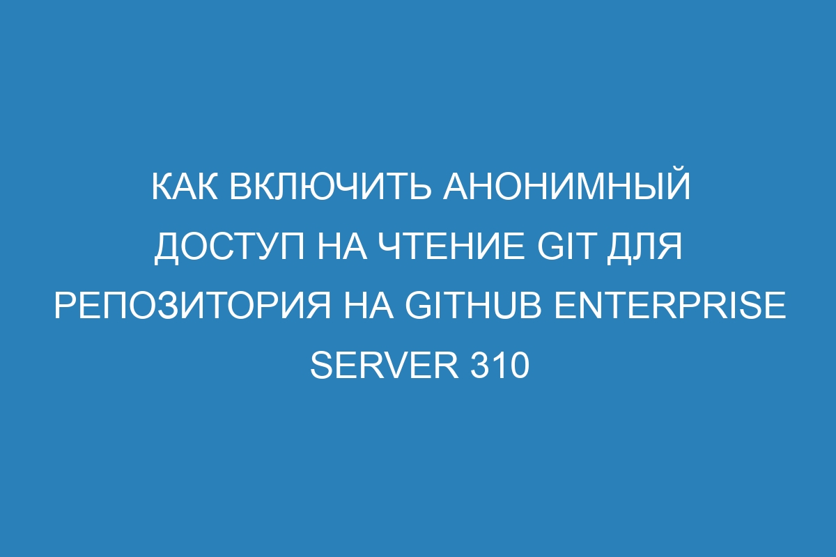 Как включить анонимный доступ на чтение GIT для репозитория на GitHub Enterprise Server 310