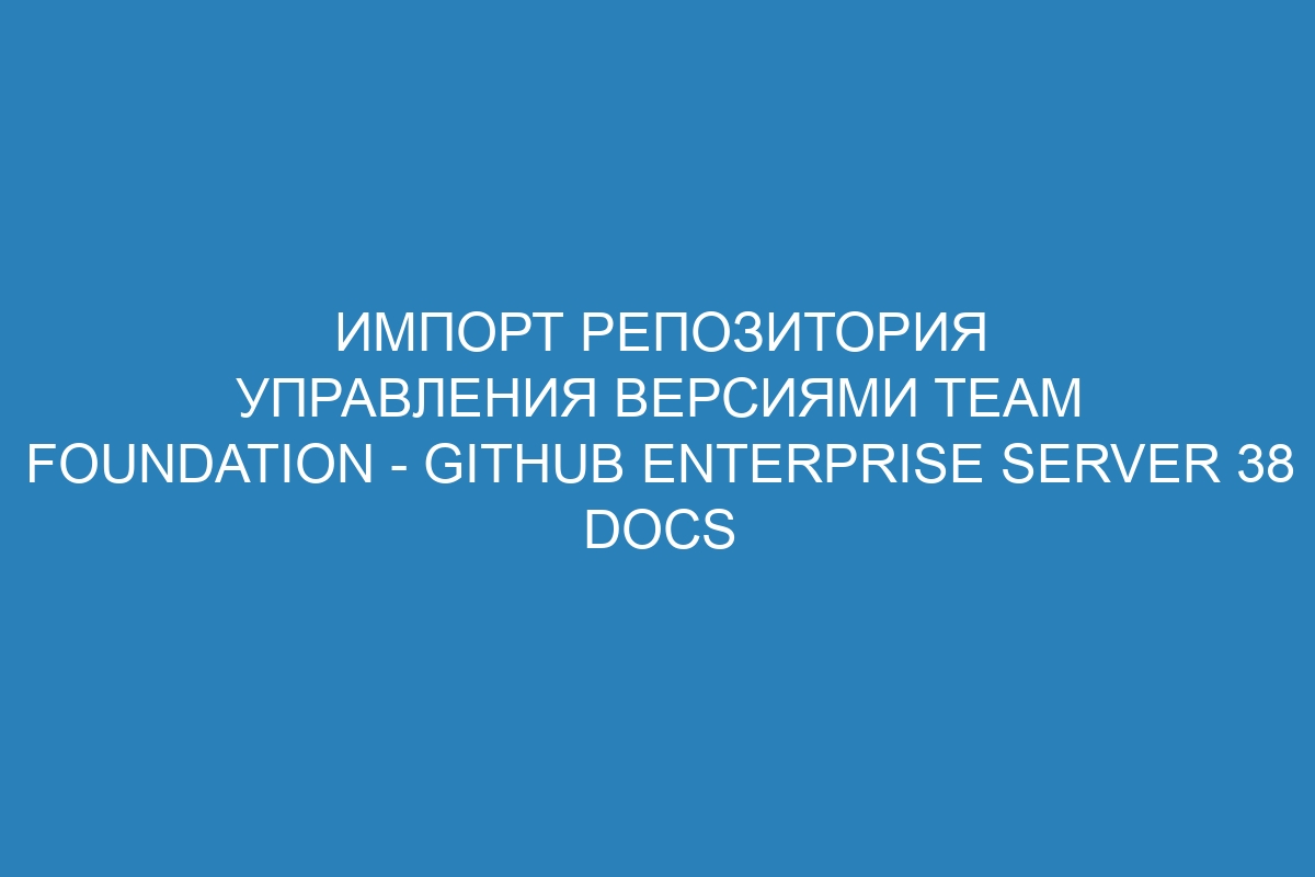 Импорт репозитория управления версиями Team Foundation - GitHub Enterprise Server 38 Docs