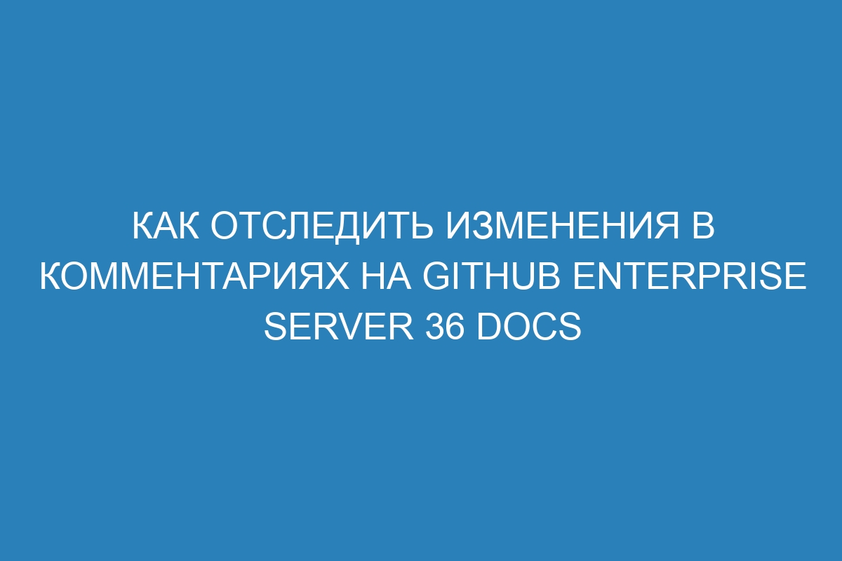 Как отследить изменения в комментариях на GitHub Enterprise Server 36 Docs