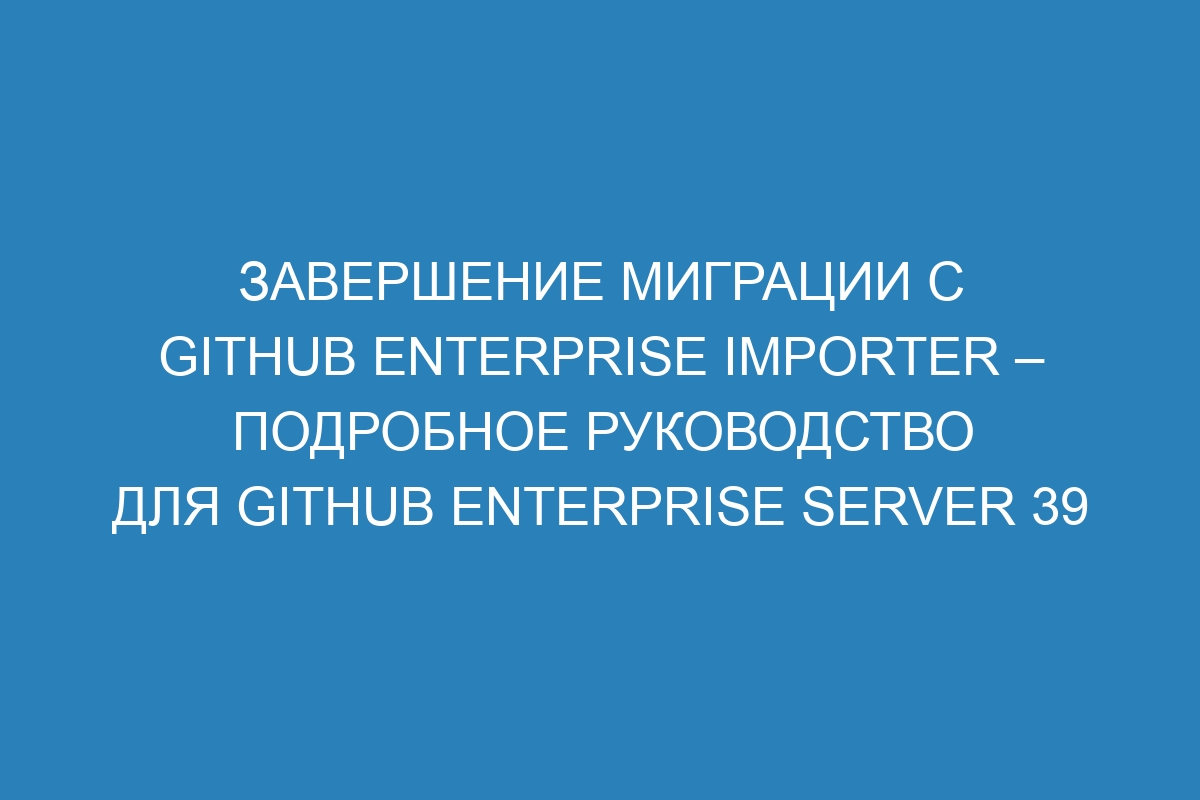 Завершение миграции с GitHub Enterprise Importer – подробное руководство для GitHub Enterprise Server 39