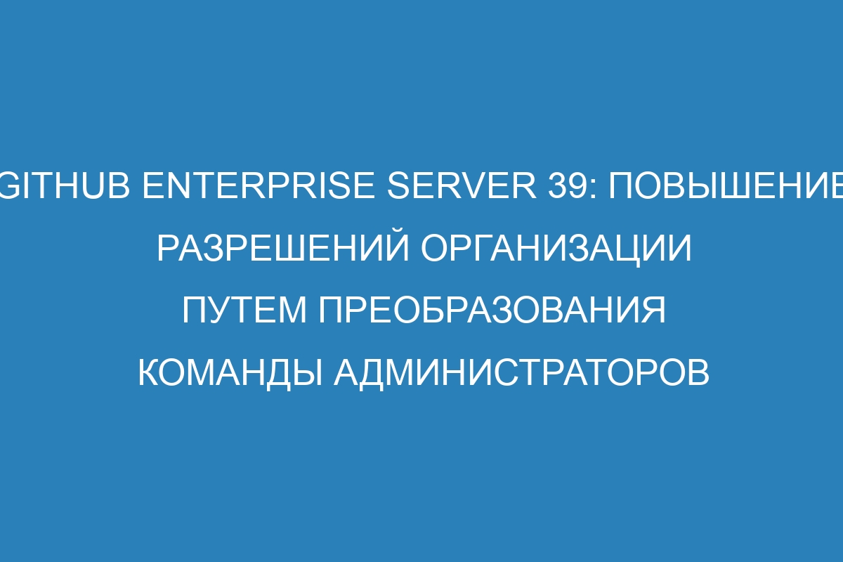 GitHub Enterprise Server 39: Повышение разрешений организации путем преобразования команды администраторов