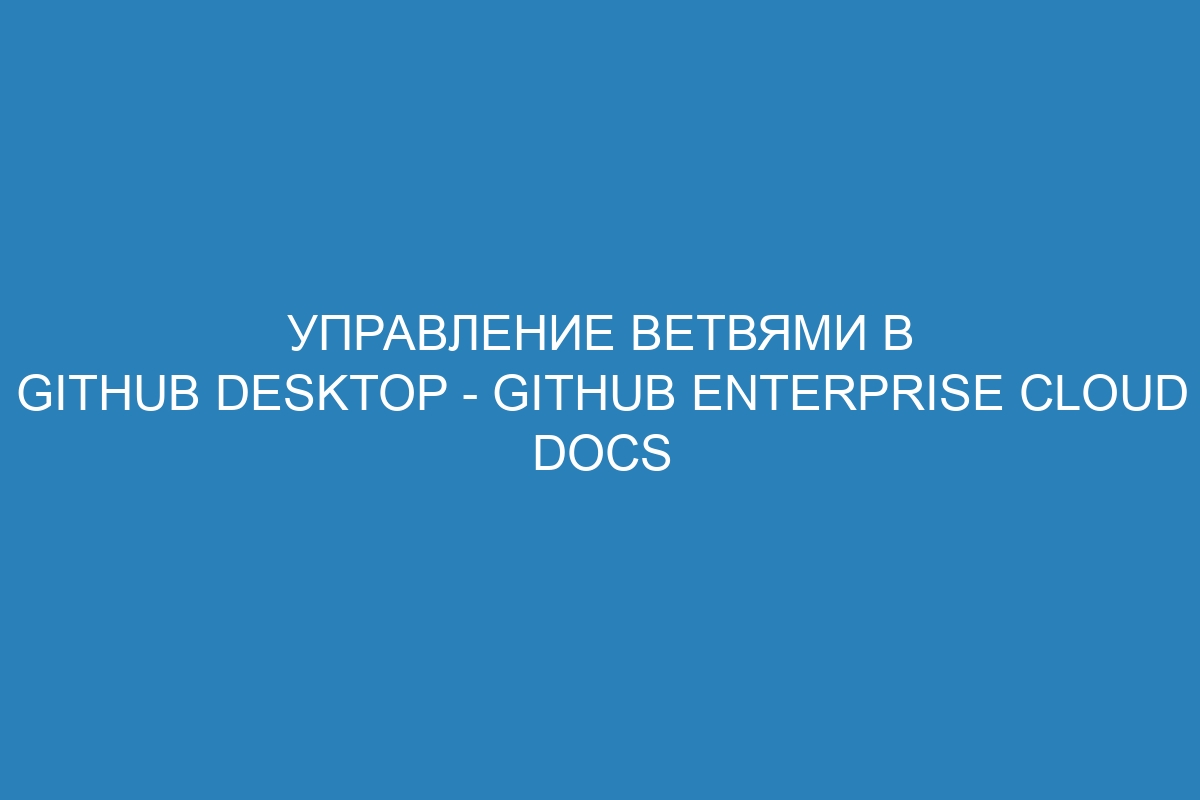 Управление ветвями в GitHub Desktop - GitHub Enterprise Cloud Docs