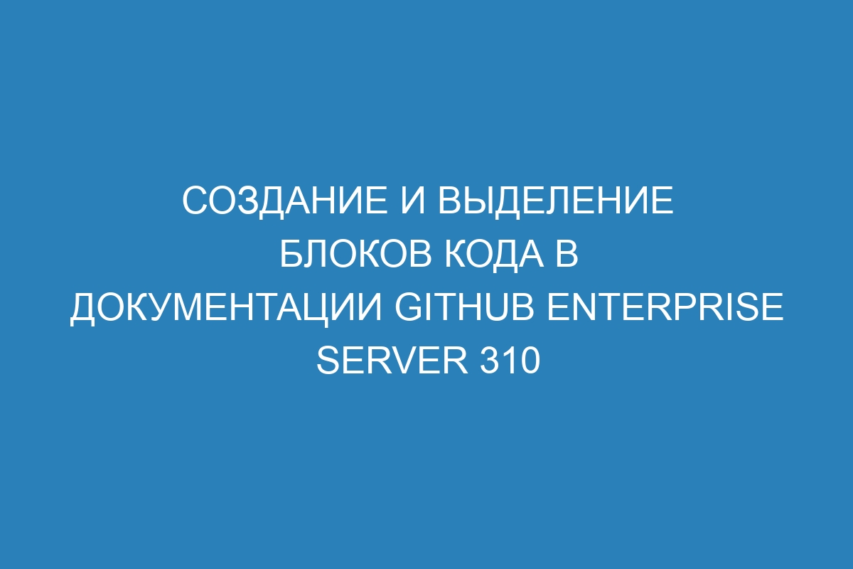 Создание и выделение блоков кода в документации GitHub Enterprise Server 310