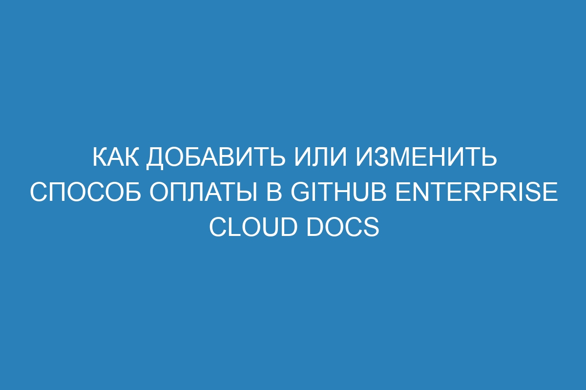 Как добавить или изменить способ оплаты в GitHub Enterprise Cloud Docs