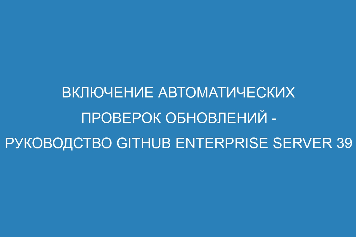 Включение автоматических проверок обновлений - Руководство GitHub Enterprise Server 39