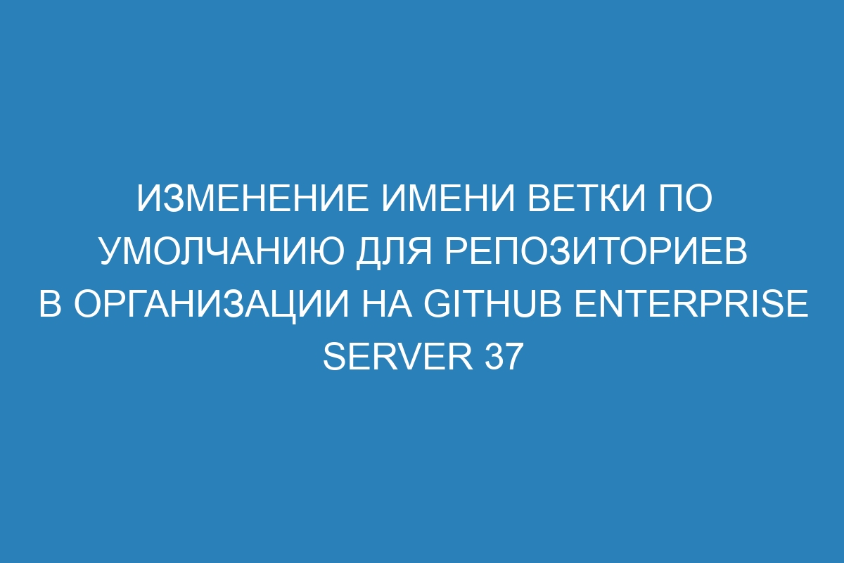 Изменение имени ветки по умолчанию для репозиториев в организации на GitHub Enterprise Server 37