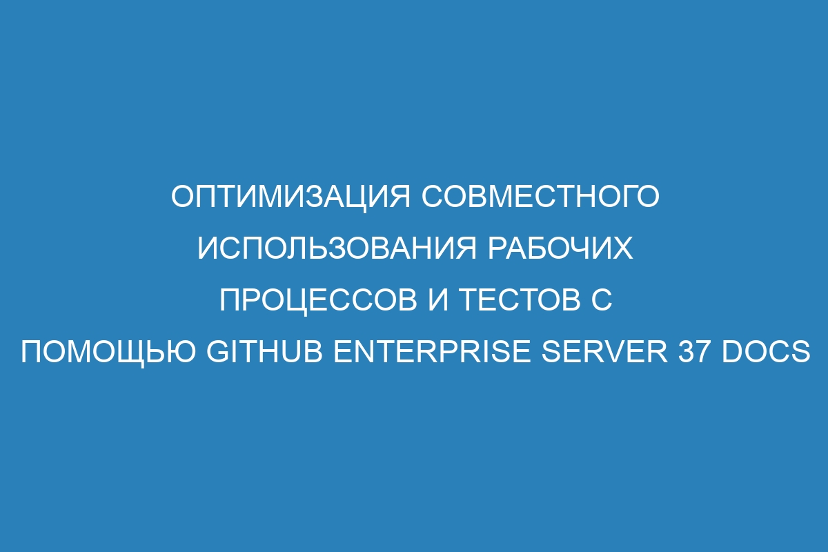 Оптимизация совместного использования рабочих процессов и тестов с помощью GitHub Enterprise Server 37 Docs