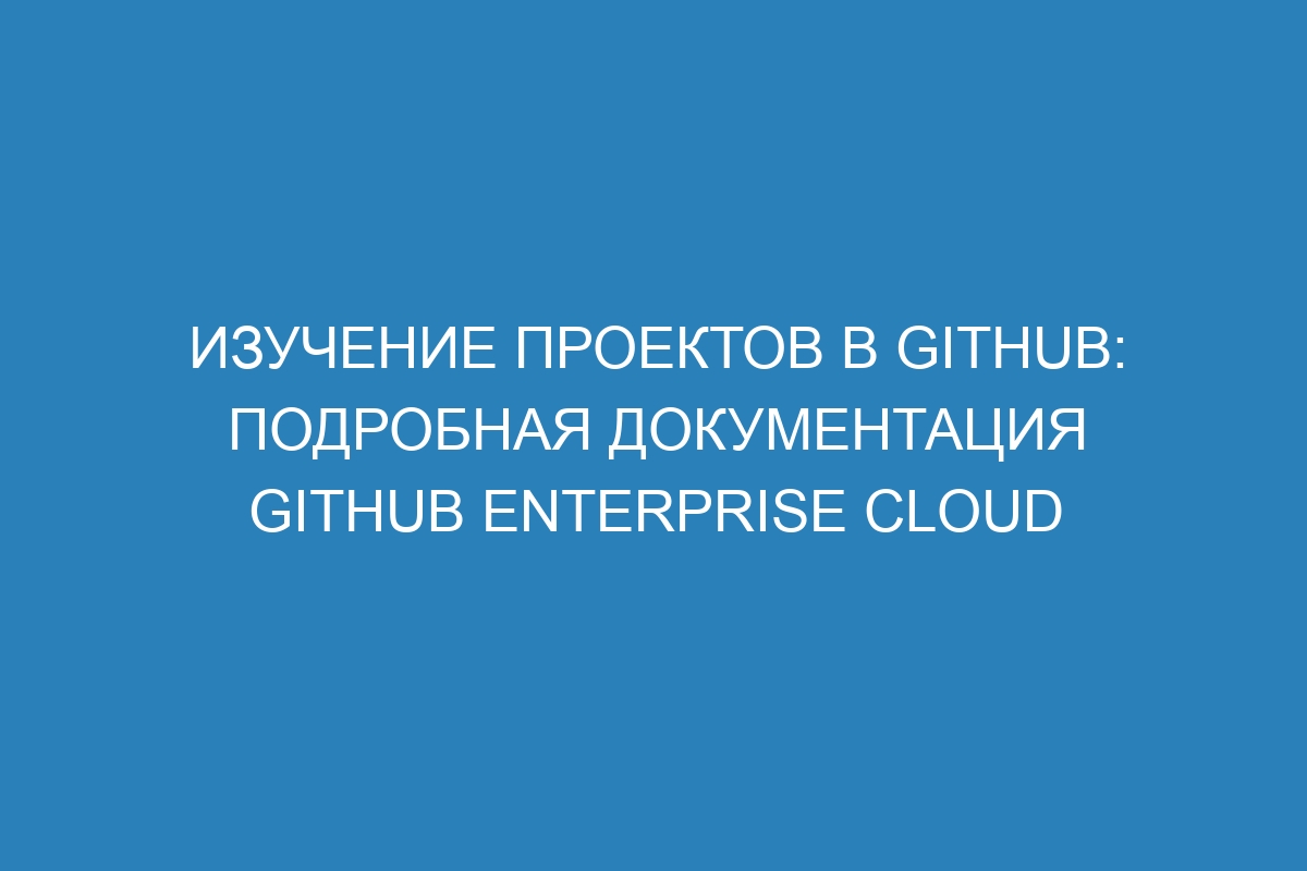 Изучение проектов в GitHub: подробная документация GitHub Enterprise Cloud