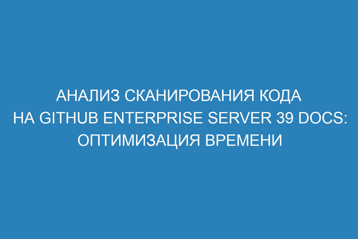 Анализ сканирования кода на GitHub Enterprise Server 39 Docs: оптимизация времени